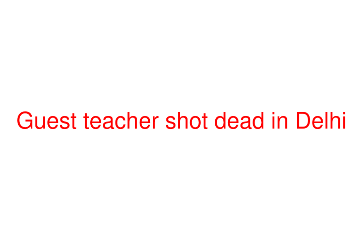 Guest teacher shot dead in Delhi
