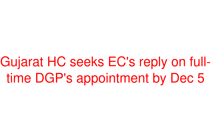 Gujarat HC seeks EC's reply on full-time DGP's appointment by Dec 5