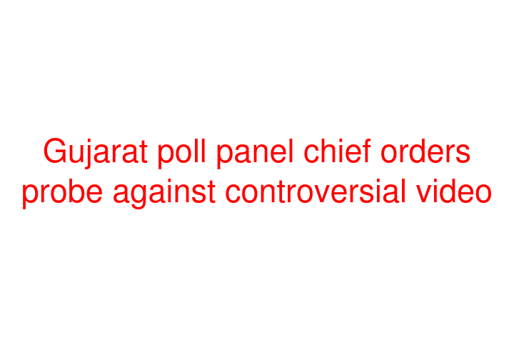 Gujarat poll panel chief orders probe against controversial video