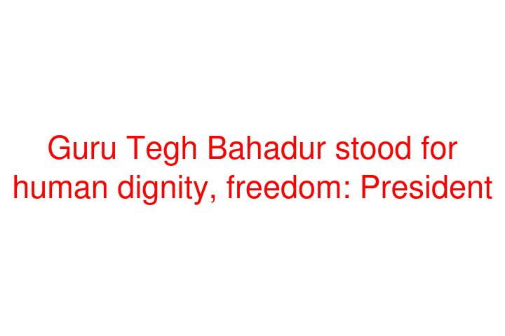 Guru Tegh Bahadur stood for human dignity, freedom: President