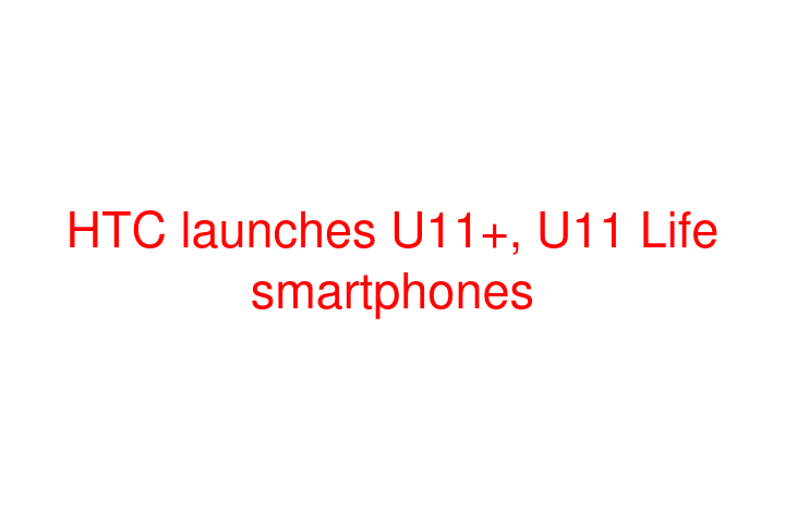 HTC launches U11+, U11 Life smartphones