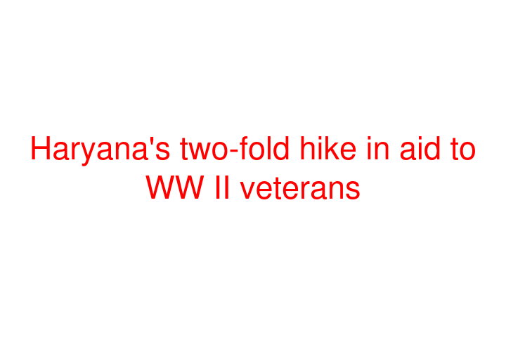 Haryana's two-fold hike in aid to WW II veterans