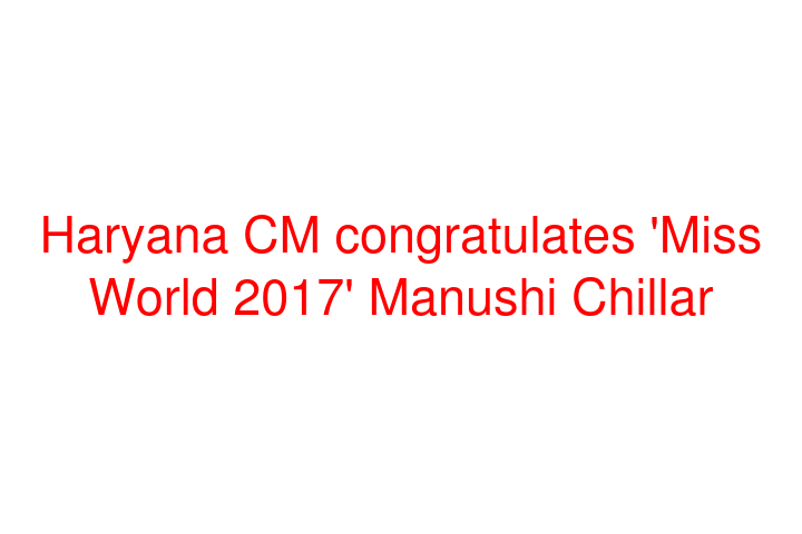 Haryana CM congratulates 'Miss World 2017' Manushi Chillar