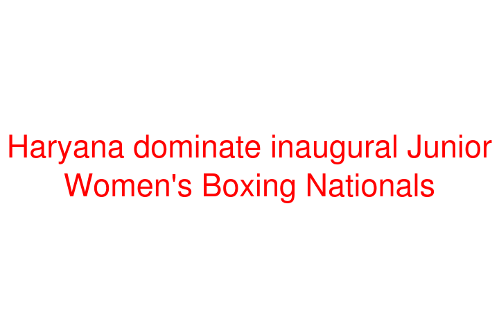 Haryana dominate inaugural Junior Women's Boxing Nationals