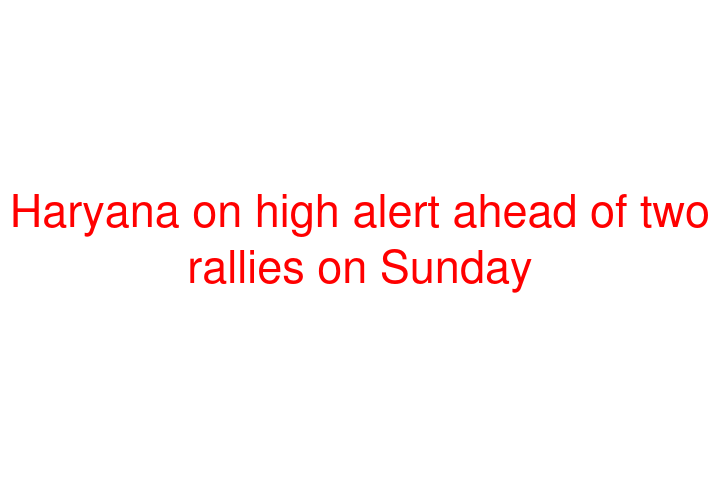 Haryana on high alert ahead of two rallies on Sunday