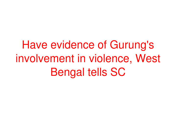 Have evidence of Gurung's involvement in violence, West Bengal tells SC