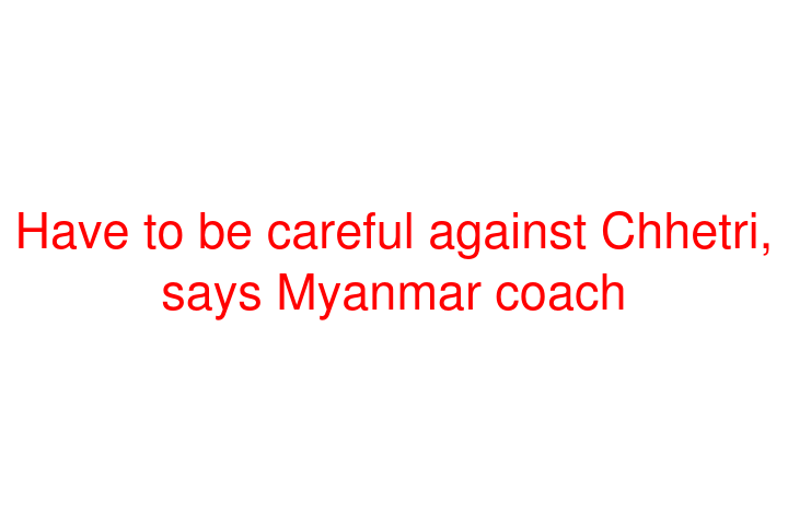 Have to be careful against Chhetri, says Myanmar coach