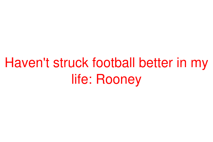 Haven't struck football better in my life: Rooney