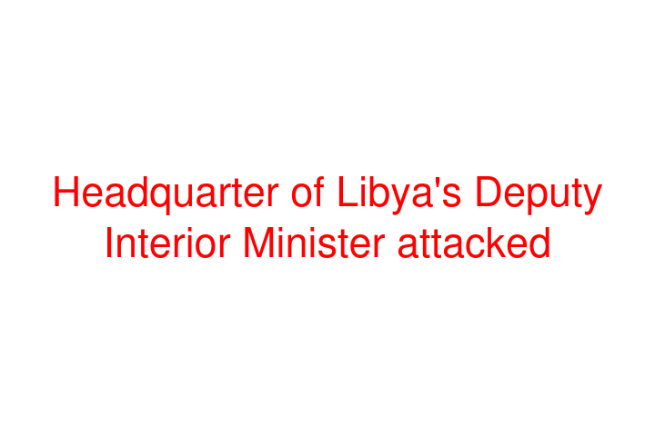 Headquarter of Libya's Deputy Interior Minister attacked