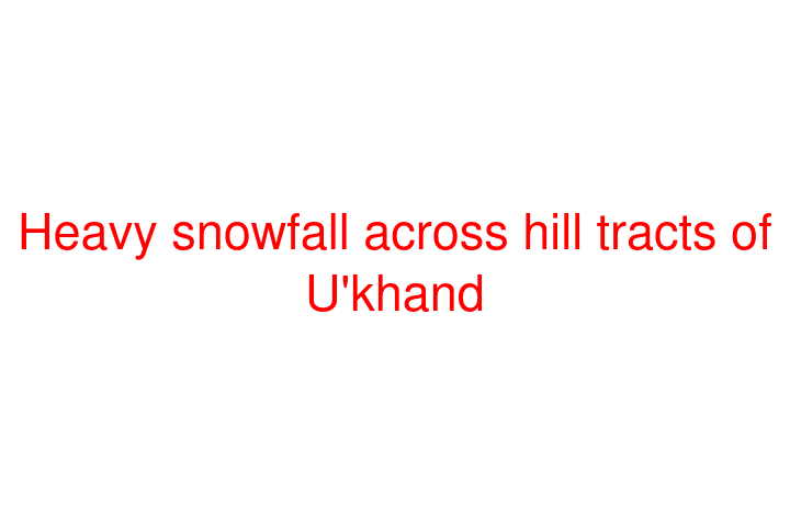 Heavy snowfall across hill tracts of U'khand
