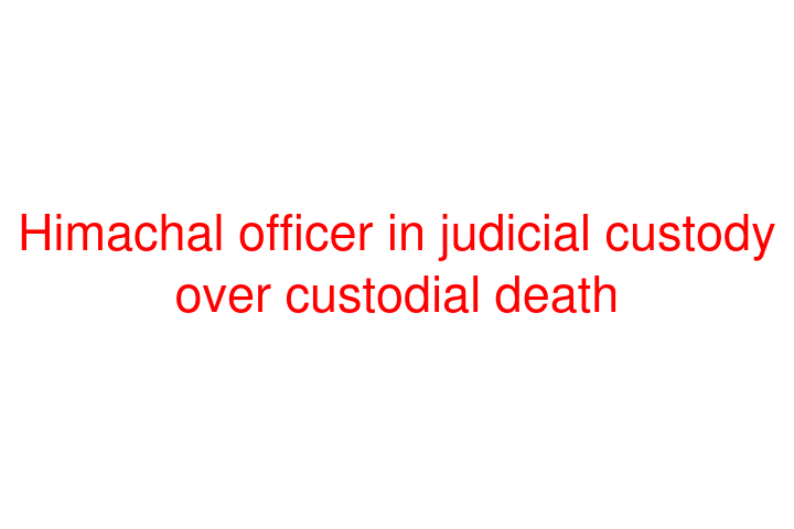 Himachal officer in judicial custody over custodial death