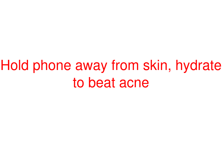 Hold phone away from skin, hydrate to beat acne