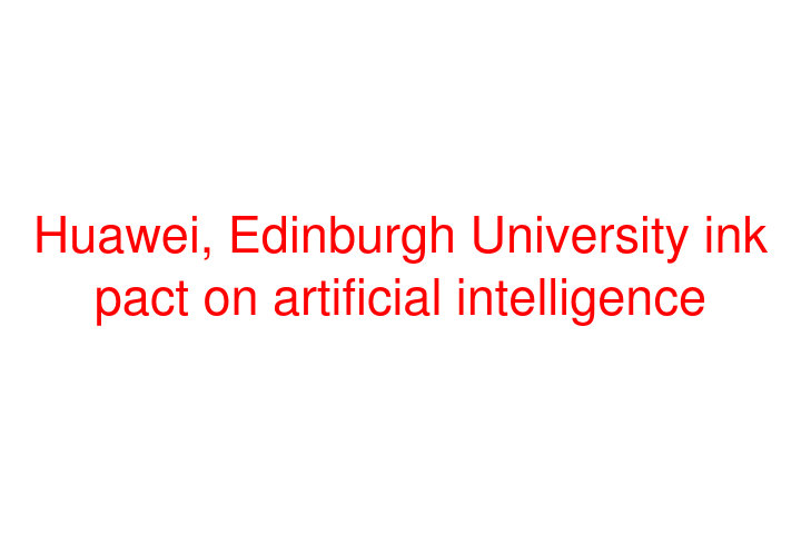 Huawei, Edinburgh University ink pact on artificial intelligence