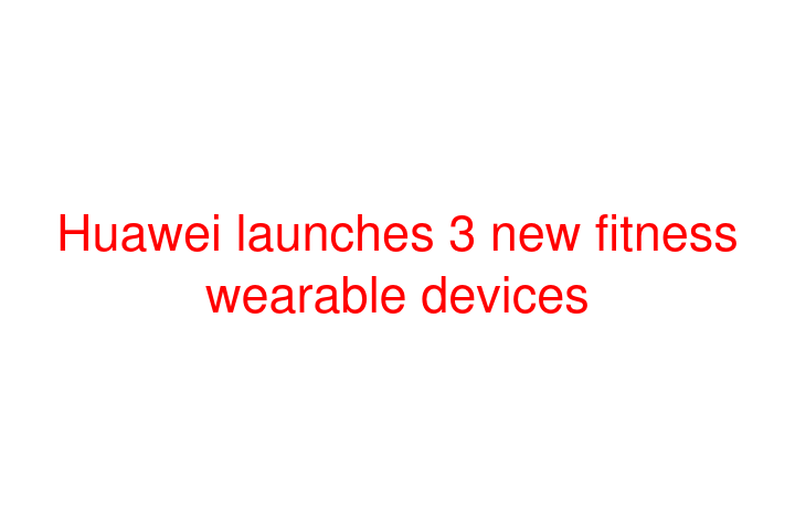 Huawei launches 3 new fitness wearable devices