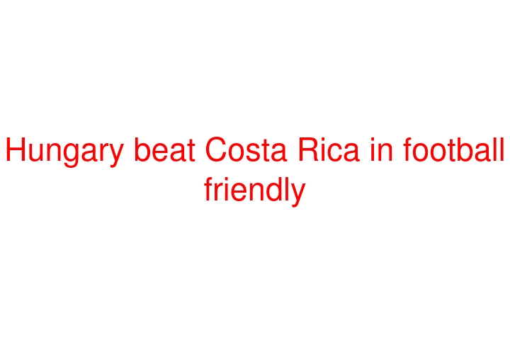 Hungary beat Costa Rica in football friendly
