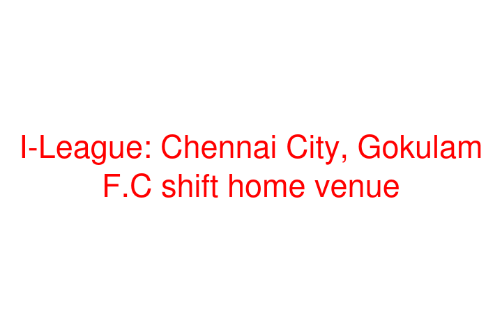 I-League: Chennai City, Gokulam F.C shift home venue