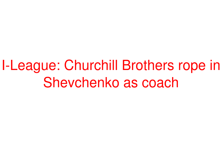 I-League: Churchill Brothers rope in Shevchenko as coach