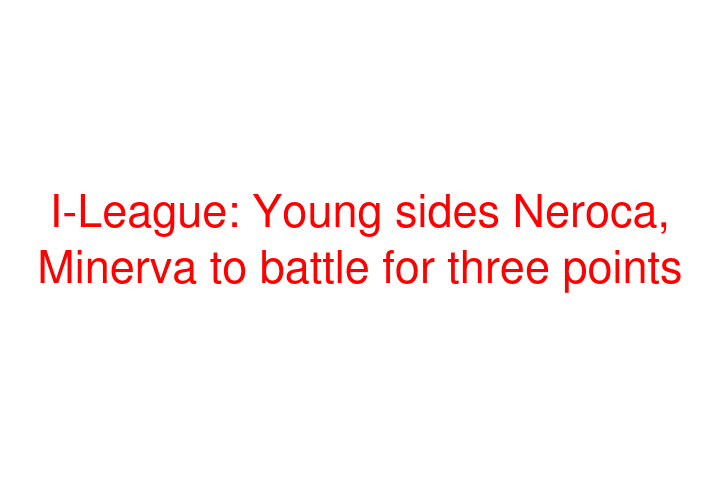 I-League: Young sides Neroca, Minerva to battle for three points