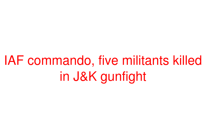 IAF commando, five militants killed in J&K gunfight