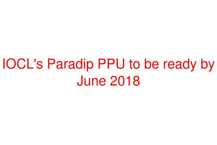 IOCL's Paradip PPU to be ready by June 2018