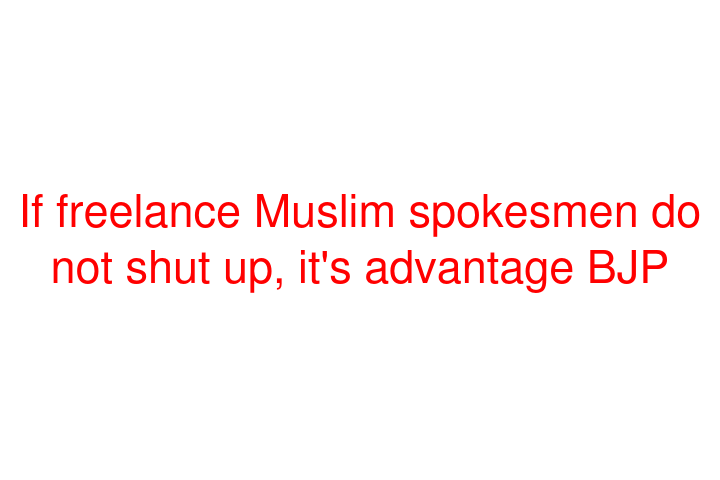 If freelance Muslim spokesmen do not shut up, it's advantage BJP