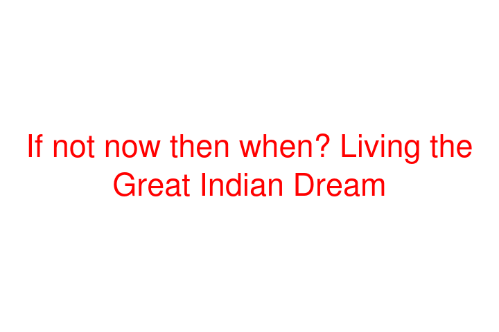 If not now then when? Living the Great Indian Dream