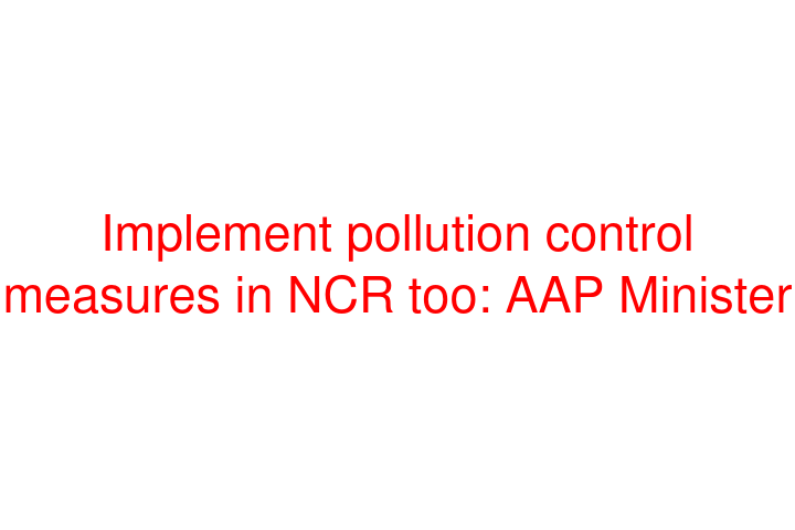 Implement pollution control measures in NCR too: AAP Minister