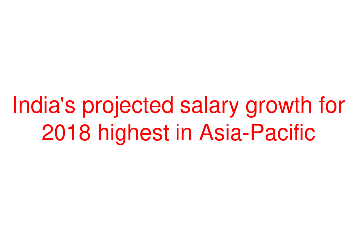 India's projected salary growth for 2018 highest in Asia-Pacific
