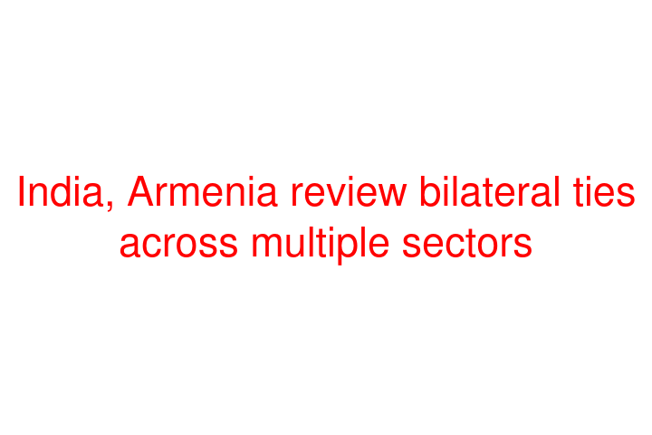 India, Armenia review bilateral ties across multiple sectors