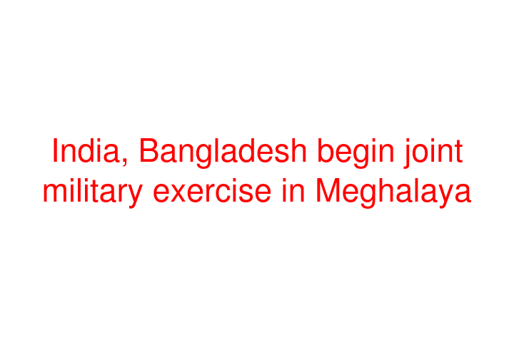 India, Bangladesh begin joint military exercise in Meghalaya