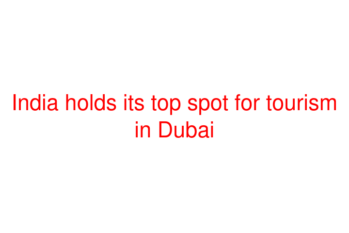 India holds its top spot for tourism in Dubai