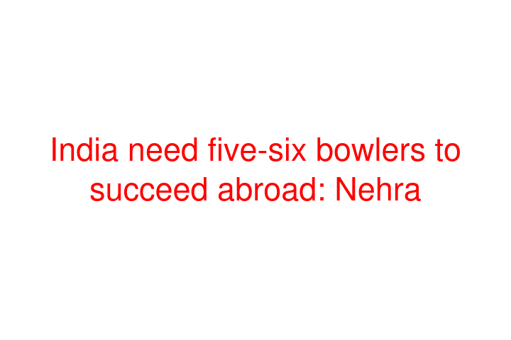 India need five-six bowlers to succeed abroad: Nehra