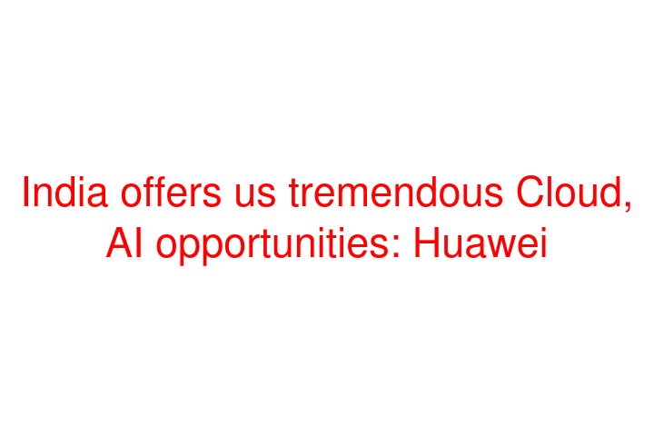 India offers us tremendous Cloud, AI opportunities: Huawei
