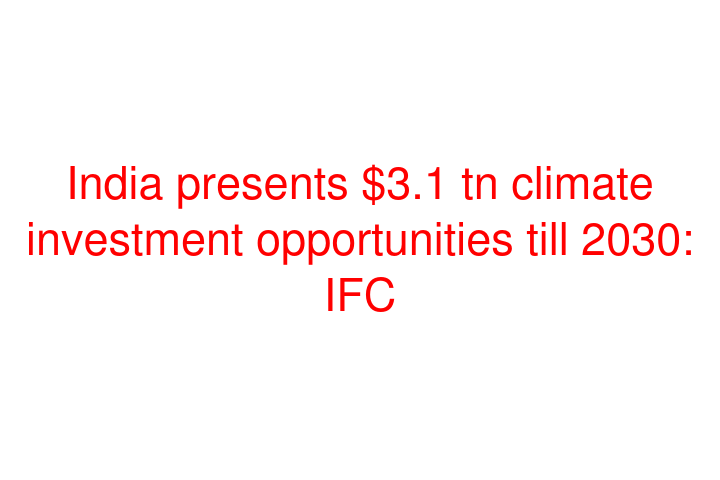 India presents $3.1 tn climate investment opportunities till 2030: IFC