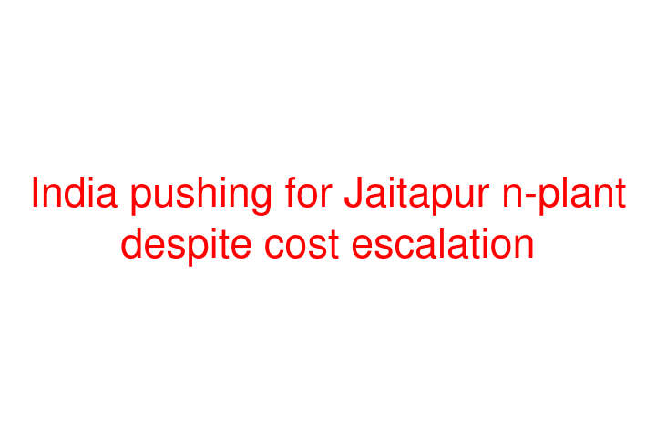 India pushing for Jaitapur n-plant despite cost escalation