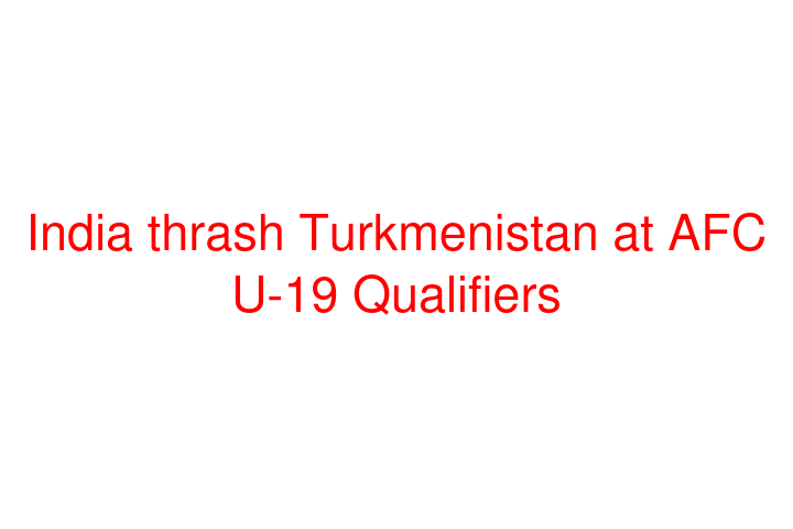 India thrash Turkmenistan at AFC U-19 Qualifiers