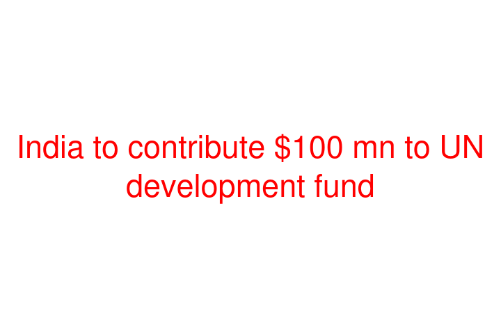 India to contribute $100 mn to UN development fund