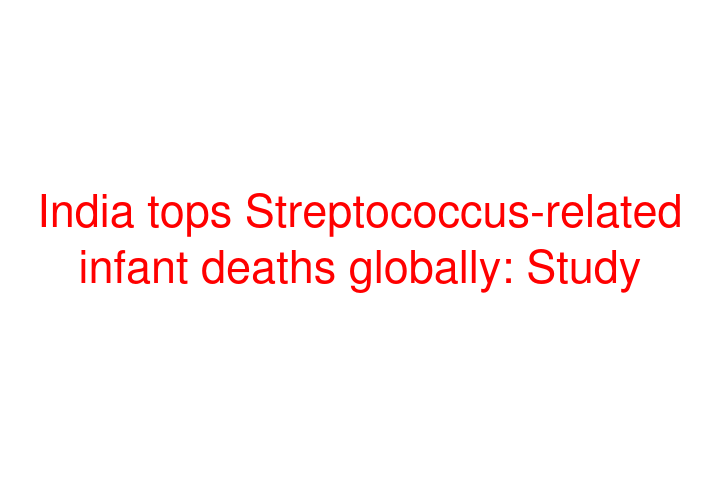India tops Streptococcus-related infant deaths globally: Study