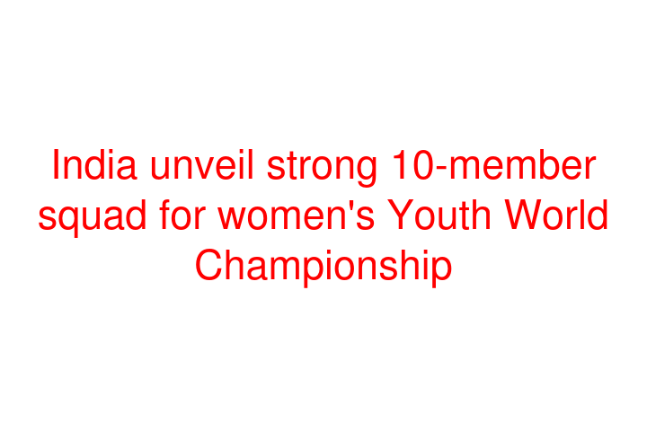 India unveil strong 10-member squad for women's Youth World Championship