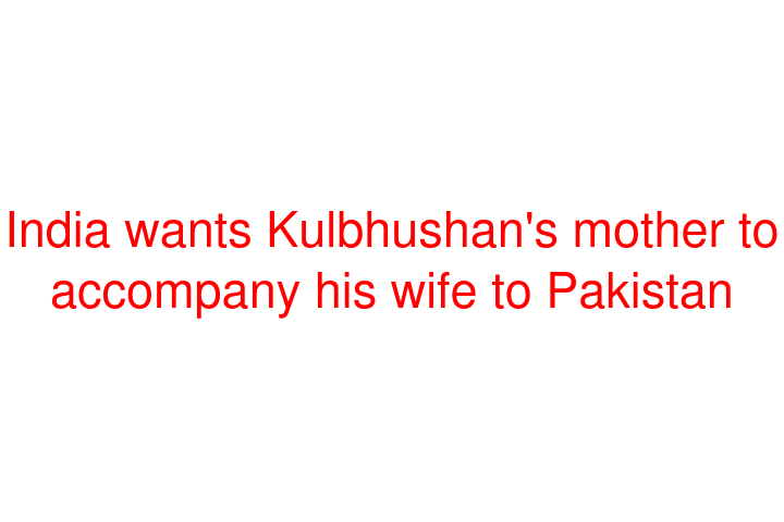 India wants Kulbhushan's mother to accompany his wife to Pakistan