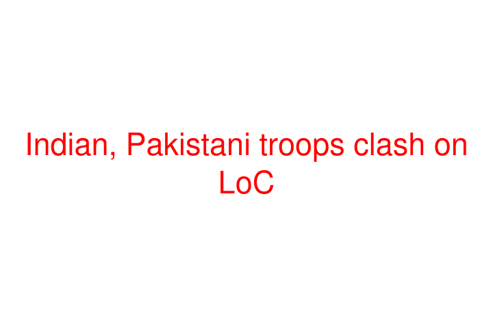 Indian, Pakistani troops clash on LoC