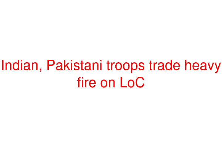 Indian, Pakistani troops trade heavy fire on LoC