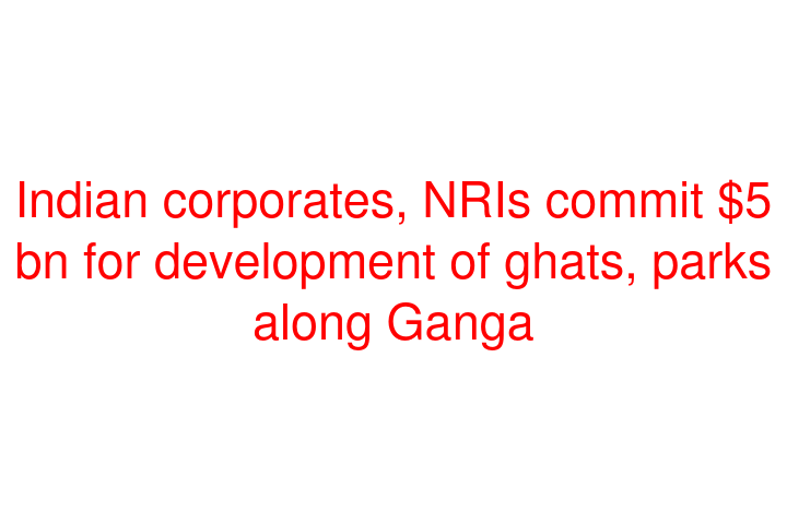 Indian corporates, NRIs commit $5 bn for development of ghats, parks along Ganga