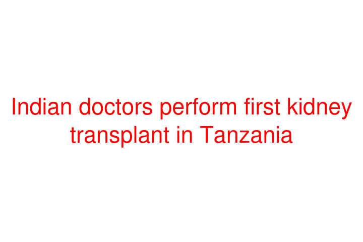 Indian doctors perform first kidney transplant in Tanzania