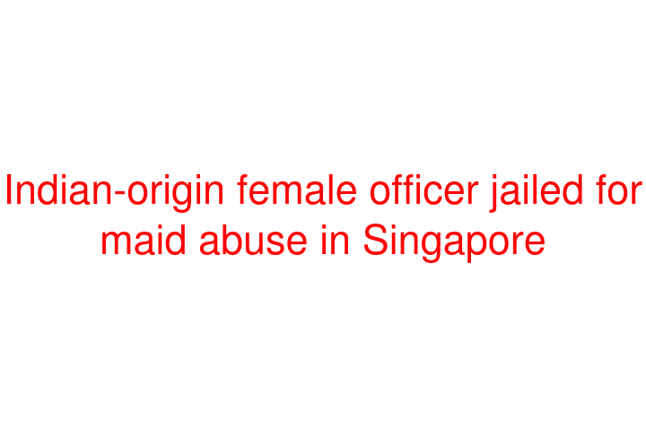 Indian-origin female officer jailed for maid abuse in Singapore