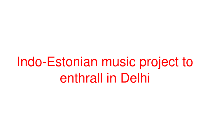 Indo-Estonian music project to enthrall in Delhi