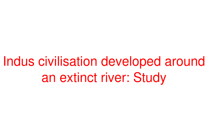 Indus civilisation developed around an extinct river: Study