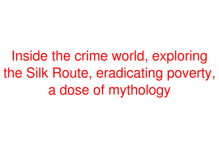 Inside the crime world, exploring the Silk Route, eradicating poverty, a dose of mythology