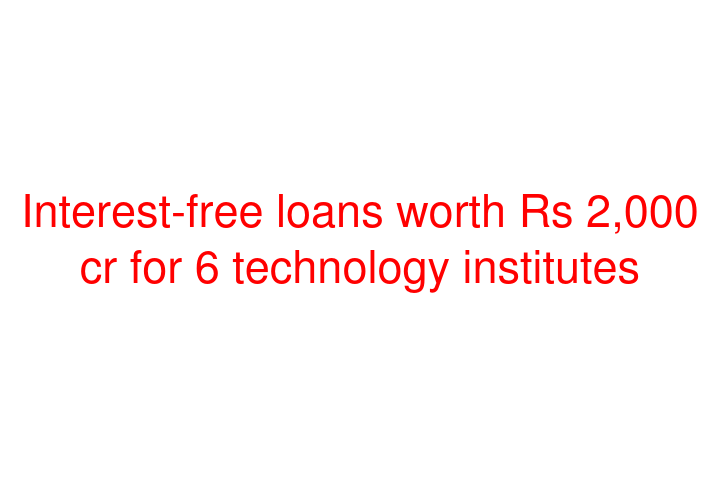 Interest-free loans worth Rs 2,000 cr for 6 technology institutes