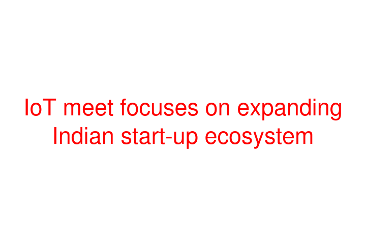 IoT meet focuses on expanding Indian start-up ecosystem